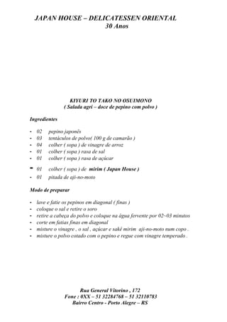 JAPAN HOUSE – DELICATESSEN ORIENTAL
                      30 Anos




                   KIYURI TO TAKO NO OSUIMONO
                ( Salada agri – doce de pepino com polvo )

Ingredientes

-   02   pepino japonês
-   03   tentáculos de polvo( 100 g de camarão )
-   04   colher ( sopa ) de vinagre de arroz
-   01   colher ( sopa ) rasa de sal
-   01   colher ( sopa ) rasa de açúcar

-   01   colher ( sopa ) de mirim ( Japan House )
- 01     pitada de aji-no-moto

Modo de preparar

-   lave e fatie os pepinos em diagonal ( finas )
-   coloque o sal e retire o soro
-   retire a cabeça do polvo e coloque na água fervente por 02~03 minutos
-   corte em fatias finas em diagonal
-   misture o vinagre , o sal , açúcar e sakê mirim aji-no-moto num copo .
-   misture o polvo cotado com o pepino e regue com vinagre temperado .




                       Rua General Vitorino , 172
                Fone : 0XX – 51 32284768 – 51 32110783
                   Bairro Centro - Porto Alegre – RS
 