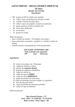 JAPAN HOUSE – DELICATESSEN ORIENTAL
                      30 Anos
                         SHAKE NO TATAKI
                            Ingredientes

- 300 gramas de filé de salmão sem espinhas
- 03 colher ( sopa ) gergelim preto torrado e moído
- 01 cebolão cortado em palitos finos
- 03 colher ( sopa ) de gengibre cortado em palito fino
- 01 pepino japonês cortado em palitos fino
- 60 ml de shoyu Kikkoman
- 30 ml de mirim
- 15 grama de wasabi

Modo de preparar
- faça o sashimi de salmão – 05 unidades ( por prato );
- faça a guarnição com pepino , gengibre e o cebolão cortado em
  palitos;
- espalhe um pouco de gergelim por cima da guarnição .

                   NIJI MASSU TO KINOKO YAKI
                    Truta recheado com cogumelos
                    290        kcal     04 pessoas

Ingredientes


-    04 trutas esviceradas com 150 gramas
-    10 cogumelo shiitake in natura
-    80 gramas de cogumelo shimeji
-    80 gramas de cogumelo champinhon
-    01 colher de chá de sal
-    04 colher de sopa de MIRIN
-    04 colher de shoyu KIKKOMAN
-    01 pitada de pimenta do reino preta
-    01 colher de manteiga rasa para refogar os cogumelos
-    01 litro de óleo para fritas
-    01 xícara de farinha de trigo para polvilhar
-    01 colher de sopa de Maizena

Modo de preparar


                      Rua General Vitorino , 172
               Fone : 0XX – 51 32284768 – 51 32110783
                  Bairro Centro - Porto Alegre – RS
 