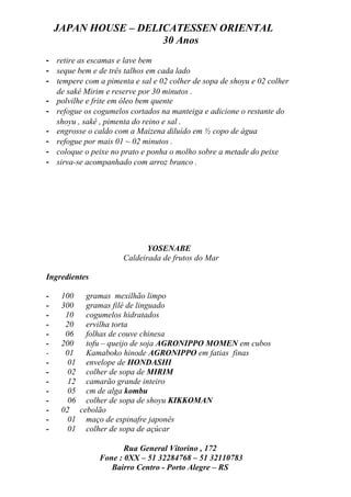 JAPAN HOUSE – DELICATESSEN ORIENTAL
                      30 Anos
- retire as escamas e lave bem
- seque bem e de três talhos em cada lado
- tempere com a pimenta e sal e 02 colher de sopa de shoyu e 02 colher
  de sakê Mirim e reserve por 30 minutos .
- polvilhe e frite em óleo bem quente
- refogue os cogumelos cortados na manteiga e adicione o restante do
  shoyu , sakê , pimenta do reino e sal .
- engrosse o caldo com a Maizena diluído em ½ copo de água
- refogue por mais 01 ~ 02 minutos .
- coloque o peixe no prato e ponha o molho sobre a metade do peixe
- sirva-se acompanhado com arroz branco .




                             YOSENABE
                      Caldeirada de frutos do Mar

Ingredientes

-    100  gramas mexilhão limpo
-    300  gramas filé de linguado
-     10  cogumelos hidratados
-     20  ervilha torta
-     06  folhas de couve chinesa
-    200  tofu – queijo de soja AGRONIPPO MOMEN em cubos
-     01  Kamaboko hinode AGRONIPPO em fatias finas
-      01 envelope de HONDASHI
-      02 colher de sopa de MIRIM
-      12 camarão grande inteiro
-      05 cm de alga kombu
-      06 colher de sopa de shoyu KIKKOMAN
-    02 cebolão
-      01 maço de espinafre japonês
-      01 colher de sopa de açúcar

                      Rua General Vitorino , 172
               Fone : 0XX – 51 32284768 – 51 32110783
                  Bairro Centro - Porto Alegre – RS
 