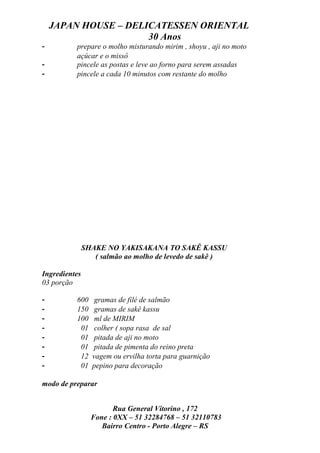 JAPAN HOUSE – DELICATESSEN ORIENTAL
                      30 Anos
-         prepare o molho misturando mirim , shoyu , aji no moto
          açúcar e o missô
-         pincele as postas e leve ao forno para serem assadas
-         pincele a cada 10 minutos com restante do molho




               SHAKE NO YAKISAKANA TO SAKÊ KASSU
                  ( salmão ao molho de levedo de sakê )

Ingredientes
03 porção

-         600      gramas de filé de salmão
-         150      gramas de sakê kassu
-         100      ml de MIRIM
-          01      colher ( sopa rasa de sal
-          01      pitada de aji no moto
-          01      pitada de pimenta do reino preta
-          12     vagem ou ervilha torta para guarnição
-          01     pepino para decoração

modo de preparar


                        Rua General Vitorino , 172
                 Fone : 0XX – 51 32284768 – 51 32110783
                    Bairro Centro - Porto Alegre – RS
 