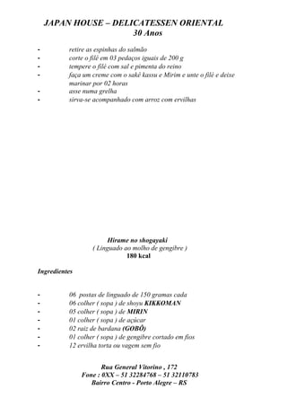JAPAN HOUSE – DELICATESSEN ORIENTAL
                      30 Anos
-         retire as espinhas do salmão
-         corte o filé em 03 pedaços iguais de 200 g
-         tempere o filé com sal e pimenta do reino
-         faça um creme com o sakê kassu e Mirim e unte o filé e deixe
          marinar por 02 horas
-         asse numa grelha
-         sirva-se acompanhado com arroz com ervilhas




                        Hirame no shogayaki
                  ( Linguado ao molho de gengibre )
                              180 kcal

Ingredientes


-         06 postas de linguado de 150 gramas cada
-         06 colher ( sopa ) de shoyu KIKKOMAN
-         05 colher ( sopa ) de MIRIN
-         01 colher ( sopa ) de açúcar
-         02 raiz de bardana (GOBÔ)
-         01 colher ( sopa ) de gengibre cortado em fios
-         12 ervilha torta ou vagem sem fio


                      Rua General Vitorino , 172
               Fone : 0XX – 51 32284768 – 51 32110783
                  Bairro Centro - Porto Alegre – RS
 