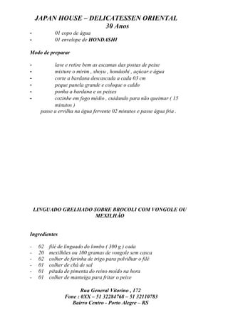 JAPAN HOUSE – DELICATESSEN ORIENTAL
                      30 Anos
-           01 copo de água
-           01 envelope de HONDASHI

Modo de preparar

-           lave e retire bem as escamas das postas de peixe
-           misture o mirim , shoyu , hondashi , açúcar e água
-           corte a bardana descascada a cada 03 cm
-           peque panela grande e coloque o caldo
-           ponha a bardana e os peixes
-           cozinhe em fogo médio , cuidando para não queimar ( 15
            minutos )
      passe a ervilha na água fervente 02 minutos e passe água fria .




    LINGUADO GRELHADO SOBRE BROCOLI COM VONGOLE OU
                       MEXILHÃO


Ingredientes

-    02   filé de linguado do lombo ( 300 g ) cada
-    20   mexilhões ou 100 gramas de vongole sem casca
-    02   colher de farinha de trigo para polvilhar o filé
-    01   colher de chá de sal
-    01   pitada de pimenta do reino moído na hora
-    01   colher de manteiga para fritar o peixe

                        Rua General Vitorino , 172
                 Fone : 0XX – 51 32284768 – 51 32110783
                    Bairro Centro - Porto Alegre – RS
 