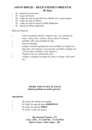 JAPAN HOUSE – DELICATESSEN ORIENTAL
                      30 Anos
-   01   pitada de aji no moto
-   01   maço de brócoli
-   01   colher de sopa de polvilho doce diluído em ½ copo de água
-   02   colher de sopa de Mirim
-   02   colher de sopa de shoyu CLARO /Kikkoman
-   02   pitada de hitimi toogarashi

Modo de Preparar

-          retire as espinhas do filé e tempere com : sal , pimenta do
           reino , shoyu claro , mirim e shoyu e deixe 15 minutos
-          polvilhe o filé com a farinha de trigo
-          frite na manteiga
-          refogue o brócoli rapidamente com mexilhão ou vongole em
           fogo alto ( três minutos ) e acrescente o polvilho e refogue até
           o creme fique cristalino ( dois minutos ).
-          Tempere com sal , pimenta do reino .
-          coloque o refogado no fundo do prato e coloque o filé sobre
           ela .




                  SHAKE YAKI NI AMA SU SAUCE
                 Salmão grelhado ao molho agri doce


Ingredientes

-          06 postas de salmão sem espinha
-          03 colher de sopa de shoyu KIKKOMAN
-          03 colher de sopa de MIRIN
-          01 colher ( sopa ) de açúcar


                      Rua General Vitorino , 172
               Fone : 0XX – 51 32284768 – 51 32110783
                  Bairro Centro - Porto Alegre – RS
 