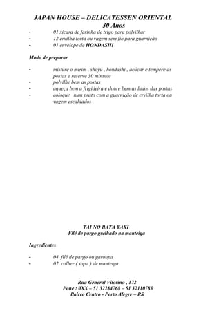 JAPAN HOUSE – DELICATESSEN ORIENTAL
                      30 Anos
-         01 xícara de farinha de trigo para polvilhar
-         12 ervilha torta ou vagem sem fio para guarnição
-         01 envelope de HONDASHI

Modo de preparar

-         misture o mirim , shoyu , hondashi , açúcar e tempere as
          postas e reserve 30 minutos
-         polvilhe bem as postas
-         aqueça bem a frigideira e doure bem as lados das postas
-         coloque num prato com a guarnição de ervilha torta ou
          vagem escaldados .




                          TAI NO BATA YAKI
                   Filé de pargo grelhado na manteiga

Ingredientes

-         04 filé de pargo ou garoupa
-         02 colher ( sopa ) de manteiga


                      Rua General Vitorino , 172
               Fone : 0XX – 51 32284768 – 51 32110783
                  Bairro Centro - Porto Alegre – RS
 