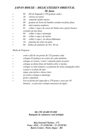 JAPAN HOUSE – DELICATESSEN ORIENTAL
                      30 Anos
-        04    filé de linguado ( 250 gramas cada )
-        16    vieiras ou ostras
-        16    camarão médio inteiro
-        80    gramas de broto de bambu cortado em fatias finas
-        08    mini tomates maduros
-        01    colher ( sopa ) de casca de limão sem a parte branca
         cortado em tias finas
-        04    colher ( sopa ) manteiga
-        04    colher ( sopa ) de mirim
-        04    colher ( sopa ) de shoyu kikkoman
-        16    pimenta do reino em grão
-        04 folhas de alumínio de 30 x 30 cm

Modo de Preparar

-        corte o filé de em postas de 125 gramas cada
-        coloque 02 pedaços no centro de cada alumínio
-        coloque as vieiras / ostra / camarão junto ao peixe
-        coloque as fatias finas de bambu sobre o mesmo
-        coloque os mini tomates e a pimenta do reino esmagada sobre
         o peixe e os fruto do mar
-        regue com mirim e shoyu claro
-        no centro coloque a manteiga
-        feche o alumínio
-        leve ao forno pré aquecido a 270 graus e asse por 30
         minutos , se precisar coloque um pouco de água .




                    IKA TO ASARI ITAME
               Refogado de calamares com berbigão


                    Rua General Vitorino , 172
             Fone : 0XX – 51 32284768 – 51 32110783
                Bairro Centro - Porto Alegre – RS
 