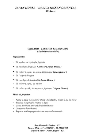 JAPAN HOUSE – DELICATESSEN ORIENTAL
                      30 Anos




                OHITASHI – LEGUMES ESCALDADOS
                       ( Espinafre escaldado )

Ingredientes

- 02 molhos de espinafre japonês

-   01 envelope de HANA KATSUO ( Japan House )

-   03 colher ( sopa ) de shoyu Kikkoman ( Japan House )
- 01 ( copo ) de água

-   01 envelope de hondashi ( Japan House )
- 01 colher ( sopa ) de mirim

-   01 colher ( chá ) de mostarda japonesa ( Japan House )

Modo de preparar

-   Ferva a água e coloque o shoyu , hondashi , mirim e aji-no-moto
-   Escalde o espinafre e retire a água
-   Corte de 03 cm a 03 cm de comprimento
-   Coloque o hana katsuo
-   Regue o molho preparado com mostarda ao servir .




                       Rua General Vitorino , 172
                Fone : 0XX – 51 32284768 – 51 32110783
                   Bairro Centro - Porto Alegre – RS
 