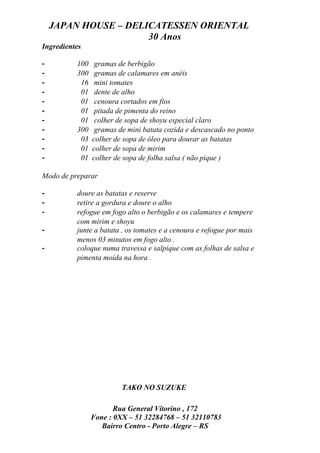 JAPAN HOUSE – DELICATESSEN ORIENTAL
                      30 Anos
Ingredientes

-         100    gramas de berbigão
-         300    gramas de calamares em anéis
-          16    mini tomates
-          01    dente de alho
-          01    cenoura cortados em fios
-          01    pitada de pimenta do reino
-          01    colher de sopa de shoyu especial claro
-         300    gramas de mini batata cozida e descascado no ponto
-          03   colher de sopa de óleo para dourar as batatas
-          01   colher de sopa de mirim
-          01   colher de sopa de folha salsa ( não pique )

Modo de preparar

-         doure as batatas e reserve
-         retire a gordura e doure o alho
-         refogue em fogo alto o berbigão e os calamares e tempere
          com mirim e shoyu
-         junte a batata , os tomates e a cenoura e refogue por mais
          menos 03 minutos em fogo alto .
-         coloque numa travessa e salpique com as folhas de salsa e
          pimenta moída na hora .




                         TAKO NO SUZUKE

                       Rua General Vitorino , 172
                Fone : 0XX – 51 32284768 – 51 32110783
                   Bairro Centro - Porto Alegre – RS
 