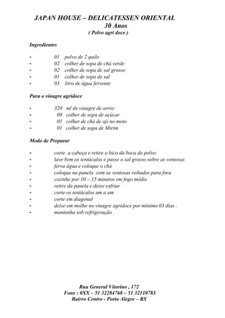 JAPAN HOUSE – DELICATESSEN ORIENTAL
                      30 Anos
                          ( Polvo agri doce )

Ingredientes

-         01    polvo de 2 quilo
-         02    colher de sopa de chá verde
-         02    colher de sopa de sal grosso
-         01    colher de sopa de sal
-         03    litro de água fervente

Para o vinagre agridoce

-         320   ml de vinagre de arroz
-          08   colher de sopa de açúcar
-          01   colher de chá de aji no moto
-          01   colher de sopa de Mirim

Modo de Preparar

-         corte a cabeça e retire o bico da boca do polvo
-         lave bem os tentáculos e passe o sal grosso sobre as ventosas
-         ferva água e coloque o chá
-         coloque na panela com as ventosas voltados para fora
-         cozinhe por 10 ~ 15 minutos em fogo médio
-         retire da panela e deixe esfriar
-         corte os tentáculos um a um
-         corte em diagonal
-         deixe em molho no vinagre agridoce por mínimo 03 dias .
-         mantenha sob refrigeração .




                       Rua General Vitorino , 172
                Fone : 0XX – 51 32284768 – 51 32110783
                   Bairro Centro - Porto Alegre – RS
 