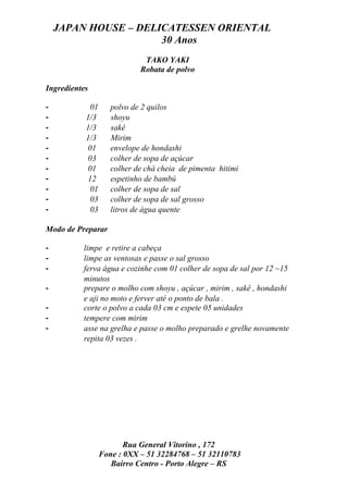 JAPAN HOUSE – DELICATESSEN ORIENTAL
                      30 Anos
                              TAKO YAKI
                             Robata de polvo

Ingredientes

-            01      polvo de 2 quilos
-          1/3       shoyu
-          1/3       sakê
-          1/3       Mirim
-           01       envelope de hondashi
-           03       colher de sopa de açúcar
-           01       colher de chá cheia de pimenta hitimi
-           12       espetinho de bambú
-            01      colher de sopa de sal
-            03      colher de sopa de sal grosso
-            03      litros de água quente

Modo de Preparar

-         limpe e retire a cabeça
-         limpe as ventosas e passe o sal grosso
-         ferva água e cozinhe com 01 colher de sopa de sal por 12 ~15
          minutos
-         prepare o molho com shoyu , açúcar , mirim , sakê , hondashi
          e aji no moto e ferver até o ponto de bala .
-         corte o polvo a cada 03 cm e espete 05 unidades
-         tempere com mirim
-         asse na grelha e passe o molho preparado e grelhe novamente
          repita 03 vezes .




                         Rua General Vitorino , 172
                  Fone : 0XX – 51 32284768 – 51 32110783
                     Bairro Centro - Porto Alegre – RS
 