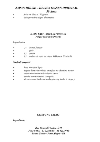 JAPAN HOUSE – DELICATESSEN ORIENTAL
                      30 Anos
-          frite em óleo a 180 graus
-          coloque sobre papel absorvente




                 NAMA KAKI - OSTRAS FRESCAS
                    Porção para duas Pessoas

Ingredientes

-          24   ostras frescas
-               gelo
-          02   limão
-          03   colher de sopa de shoyu Kikkoman Usukuchi

Modo de preparar

-          lave bem com água
-          segure bem e introduza uma faca na abertura menor
-          corte o nervo central e abra a ostra
-          ponha numa travessa com gelo
-          sirva-se com limão ou molho ponzu ( limão + shoyu )




                        KATSUO NO TATAKI

Ingredientes


                       Rua General Vitorino , 172
                Fone : 0XX – 51 32284768 – 51 32110783
                   Bairro Centro - Porto Alegre – RS
 