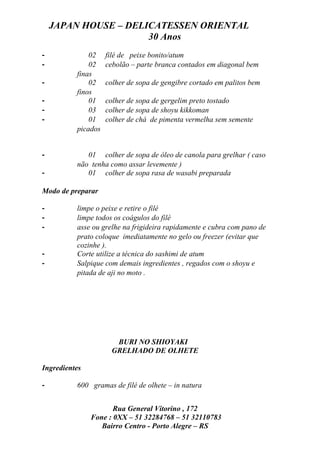 JAPAN HOUSE – DELICATESSEN ORIENTAL
                      30 Anos
-             02    filé de peixe bonito/atum
-             02    cebolão – parte branca contados em diagonal bem
          finas
-             02    colher de sopa de gengibre cortado em palitos bem
          finos
-             01    colher de sopa de gergelim preto tostado
-             03    colher de sopa de shoyu kikkoman
-             01    colher de chá de pimenta vermelha sem semente
          picados


-            01 colher de sopa de óleo de canola para grelhar ( caso
          não tenha como assar levemente )
-            01 colher de sopa rasa de wasabi preparada

Modo de preparar

-         limpe o peixe e retire o filé
-         limpe todos os coágulos do filé
-         asse ou grelhe na frigideira rapidamente e cubra com pano de
          prato coloque imediatamente no gelo ou freezer (evitar que
          cozinhe ).
-         Corte utilize a técnica do sashimi de atum
-         Salpique com demais ingredientes , regados com o shoyu e
          pitada de aji no moto .




                       BURI NO SHIOYAKI
                      GRELHADO DE OLHETE

Ingredientes

-         600 gramas de filé de olhete – in natura


                      Rua General Vitorino , 172
               Fone : 0XX – 51 32284768 – 51 32110783
                  Bairro Centro - Porto Alegre – RS
 