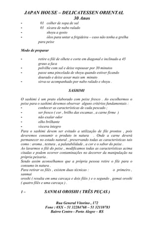 JAPAN HOUSE – DELICATESSEN ORIENTAL
                      30 Anos
-            01 colher de sopa de sal
-            01 xícara de nabo ralado
-                shoyu a gosto
-                óleo para untar a frigideira – caso não tenha a grelha
            para peixe

Modo de preparar

-           retire o filé de olhete e corte em diagonal e inclinado a 45
            graus a faca
-           polvilhe com sal e deixe repousar por 30 minutos
-           passe uma pincelada de shoyu quando estiver ficando
            dourado e deixe assar mais um minuto
-           sirva-se acompanhado por nabo ralado e shoyu .

                                 SASHIMI

O sashimi é um prato elaborado com peixe fresco . Ao escolhermos o
peixe para o sashimi devemos observar alguns critérios fundamentais :
-            conhecer as características de cada pescado ;
-            ser fresco ( cor , brilho das escamas , a carne firme )
-            não exalar odor
-            olho brilhante
-            víscera íntegro
Para o sashimi devem ser evitado a utilização de file prontos , pois
deveremos consumir o produto in natura . Onde a carne deverá
permanecer no estado natural , preservando todas as características tais
como : aroma , textura , a palatabilidade , a cor e o sabor do peixe .
Ao lavarmos o filé do peixe , modificamos todas as características acima
citadas e podem ocorrer contaminações no decorrer da manipulação na
própria peixaria .
Sendo assim aconselhamos que a própria pessoa retire o file para o
consumo in natura .
Para retirar os filés , existem duas técnicas :                  o primeiro ,
sanmai
oroshi ( resulta em uma carcaça e dois filés ) e o segundo , gomai oroshi
( quatro filés e uma carcaça ) .

1–              SANMAI OROSHI ( TRÊS PEÇAS )

                       Rua General Vitorino , 172
                Fone : 0XX – 51 32284768 – 51 32110783
                   Bairro Centro - Porto Alegre – RS
 