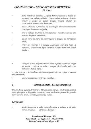 JAPAN HOUSE – DELICATESSEN ORIENTAL
                      30 Anos
-          para retirar as escamas , segure firme a cabeça e raspe as
           escamas com todo o cuidado . Limpe ambos os lados . Jamais
           segure o corpo do peixe, porque poderá alterar as
           características muscular do mesmo;
-          peixe . durante o processo de escamação lave contentemente
           com água levemente salgada ;
-          leve a cabeça do peixe a sua esquerda e corte a cabeça em
           sentido diagonal e remova ;
-          dê um corte da parte da cabeça para a direção da barbatana
           anal ;
-          retire as vísceras e o sangue coagulado que fica junto a
           espinha , lavando em água corrente e seque bem com papel
           toalha ;




-           coloque a mão de forma suave sobre o peixe e corte ao longo
           da costa , cabeça ao rabo . sempre deslizando sobre as
           espinhas . Retire o filé ;
- vire o peixe , deixando as espinha na parte inferior e faça o mesmo
procedimento ;
-           pegue uma pinça e retire as espinhas .


2-                       GOMAI OROSHI - EM CINCO PARTES

Dentro desta técnica de retirar o filé em cinco partes , existe uma técnica
específica para o linguado e a outra para os demais peixes de grande
porte como o atum , salmão , garoupa e outros .


LINGUADO

-          apoie levemente a mão esquerda sobre a cabeça e dê dois
           cortes profundo   atrás das guelras ;


                       Rua General Vitorino , 172
                Fone : 0XX – 51 32284768 – 51 32110783
                   Bairro Centro - Porto Alegre – RS
 