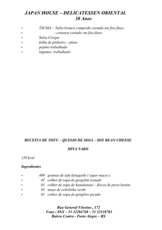 JAPAN HOUSE – DELICATESSEN ORIENTAL
                      30 Anos
-          TSUMA – Nabo branco comprido cortado em fios finos
-                    - cenoura cortado em fios finos
-          Salsa Crespa
-          folha de pinheiro – pinus
-          pepino trabalhado
-          legumes trabalhado




    RECEITA DE TOFU – QUEIJO DE SOJA – SOY BEAN CHEESE

                             HIYA YAKO

120 kcal

Ingredientes

-          400   gramas de tofu kinugoshi ( super macio )
-           02   colher de sopa de gergelim tostado
-           01   colher de sopa de hanakatsuo – flocos de peixe bonito
-           01   maço de cebolinha verde
-           01   colher de sopa de gengibre picado


                        Rua General Vitorino , 172
                 Fone : 0XX – 51 32284768 – 51 32110783
                    Bairro Centro - Porto Alegre – RS
 