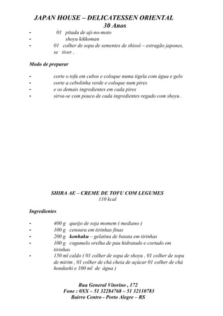 JAPAN HOUSE – DELICATESSEN ORIENTAL
                      30 Anos
-          01 pitada de aji-no-moto
-              shoyu kikkoman
-         01 colher de sopa de sementes de shissô – estragão japones,
          se tiver .

Modo de preparar

-         corte o tofu em cubos e coloque numa tigela com água e gelo
-         corte a cebolinha verde e coloque num pires
-         e os demais ingredientes em cada pires
-         sirva-se com pouco de cada ingredientes regado com shoyu .




         SHIRA AE – CREME DE TOFU COM LEGUMES
                         110 kcal

Ingredientes

-         400 g queijo de soja momem ( mediano )
-         100 g cenoura em tirinhas finas
-         200 g konhaku – gelatina de batata em tirinhas
-         100 g cogumelo orelha de pau hidratado e cortado em
          tirinhas
-         150 ml caldo ( 01 colher de sopa de shoyu , 01 colher de sopa
          de mirim , 01 colher de chá cheia de açúcar 01 colher de chá
          hondashi e 100 ml de água )


                      Rua General Vitorino , 172
               Fone : 0XX – 51 32284768 – 51 32110783
                  Bairro Centro - Porto Alegre – RS
 