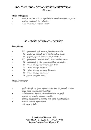 JAPAN HOUSE – DELICATESSEN ORIENTAL
                      30 Anos
Modo de Preparar
-         amasse o tofu e retire o liquido espremendo em pano de prato
-         misture os demais ingredientes .
-         sirva-se como acompanhamento




               AE – CREME DE TOFU COM LEGUMES

Ingredientes

-          500    gramas de tofu momem fervido escorrido
-           02    colher de sopa de gergelim torrado e moído
-           01    pepino japonês cortados em fatias finas
-          100    gramas de camarão médio descascado e cozido
-           04    gramas de orelha de pau cozido ( cogumelo )
-           03   colher de sopa de vinagre agri doce
-           02   colher de sopa de tsuyu
-           01   colher de sopa de shoyu kikkoman
-           01   colher de sopa de açúcar
-           01   pitada de aji no moto .

Modo de preparar


-          quebre o tofu em quatro partes e coloque no pana de prato e
           torça para esgotar o soro do tofu
-          coloque numa tigela e amasse bem com um garfo
-          misture o gergelim torrado e moído
-          hidrate o cogumelo e cozinhe com tsuyu e corte em fios
-          misture demais ingredientes
-          e sirva-se gelado




                        Rua General Vitorino , 172
                 Fone : 0XX – 51 32284768 – 51 32110783
                    Bairro Centro - Porto Alegre – RS
 