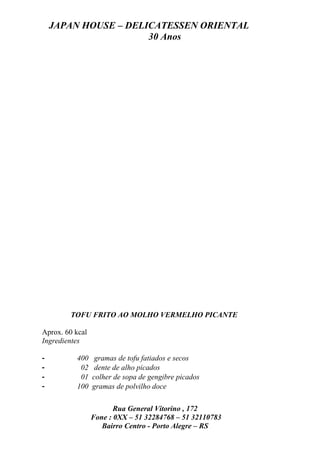 JAPAN HOUSE – DELICATESSEN ORIENTAL
                      30 Anos




        TOFU FRITO AO MOLHO VERMELHO PICANTE

Aprox. 60 kcal
Ingredientes

-         400     gramas de tofu fatiados e secos
-          02     dente de alho picados
-          01    colher de sopa de gengibre picados
-         100    gramas de polvilho doce

                        Rua General Vitorino , 172
                 Fone : 0XX – 51 32284768 – 51 32110783
                    Bairro Centro - Porto Alegre – RS
 