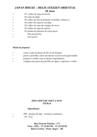 JAPAN HOUSE – DELICATESSEN ORIENTAL
                      30 Anos
-          01 colher de sopa de mirim
-          01 copo de água
-          01 colher de chá de pimenta vermelha ( tabasco )
-          03 colher de sopa de catchup
-          01 colher de sopa de vinagre de arroz
-          01 colher de sopa de açúcar
-          01 pitada de pimenta do reino preta
-             óleo para fritar
-             sal a gosto



Modo de preparar

-         corte o tofu em fatias de 02 cm de largura
-         passe o polvilho e frite até dourar escorra em papel toalha
-         prepare o molho com os demais ingredientes
-         coloque um pouco de polvilho na água e engrosse o caldo




                   SOPA SOFT DE TOFU E OVO
                           120 Kcal

              Ingredientes

-         500 gramas de tofu – momem ( mediana )
-          04 ovos


                     Rua General Vitorino , 172
              Fone : 0XX – 51 32284768 – 51 32110783
                 Bairro Centro - Porto Alegre – RS
 