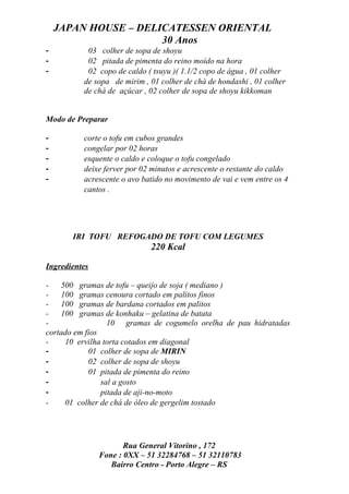 JAPAN HOUSE – DELICATESSEN ORIENTAL
                      30 Anos
-          03 colher de sopa de shoyu
-          02 pitada de pimenta do reino moído na hora
-          02 copo de caldo ( tsuyu )( 1.1/2 copo de água , 01 colher
          de sopa de mirim , 01 colher de chá de hondashi , 01 colher
          de chá de açúcar , 02 colher de sopa de shoyu kikkoman


Modo de Preparar

-         corte o tofu em cubos grandes
-         congelar por 02 horas
-         esquente o caldo e coloque o tofu congelado
-         deixe ferver por 02 minutos e acrescente o restante do caldo
-         acrescente o avo batido no movimento de vai e vem entre os 4
          cantos .




       IRI TOFU REFOGADO DE TOFU COM LEGUMES
                             220 Kcal

Ingredientes

-   500 gramas de tofu – queijo de soja ( mediano )
-   100 gramas cenoura cortado em palitos finos
-   100 gramas de bardana cortados em palitos
-   100 gramas de konhaku – gelatina de batata
-                 10 gramas de cogumelo orelha de pau hidratadas
cortado em fios
-    10 ervilha torta cotados em diagonal
-           01 colher de sopa de MIRIN
-           02 colher de sopa de shoyu
-           01 pitada de pimenta do reino
-               sal a gosto
-               pitada de aji-no-moto
-    01 colher de chá de óleo de gergelim tostado




                      Rua General Vitorino , 172
               Fone : 0XX – 51 32284768 – 51 32110783
                  Bairro Centro - Porto Alegre – RS
 