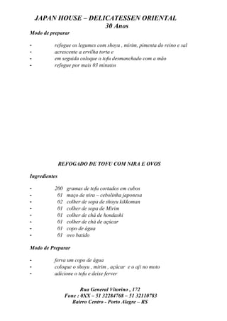 JAPAN HOUSE – DELICATESSEN ORIENTAL
                      30 Anos
Modo de preparar

-         refogue os legumes com shoyu , mirim, pimenta do reino e sal
-         acrescente a ervilha torta e
-         em seguida coloque o tofu desmanchado com a mão
-         refogue por mais 03 minutos




               REFOGADO DE TOFU COM NIRA E OVOS

Ingredientes

-         200    gramas de tofu cortados em cubos
-          01    maço de nira – cebolinha japonesa
-          02    colher de sopa de shoyu kikkoman
-          01    colher de sopa de Mirim
-          01    colher de chá de hondashi
-          01    colher de chá de açúcar
-          01    copo de água
-          01    ovo batido

Modo de Preparar

-         ferva um copo de água
-         coloque o shoyu , mirim , açúcar e o aji no moto
-         adicione o tofu e deixe ferver


                       Rua General Vitorino , 172
                Fone : 0XX – 51 32284768 – 51 32110783
                   Bairro Centro - Porto Alegre – RS
 