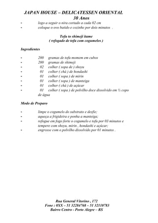 JAPAN HOUSE – DELICATESSEN ORIENTAL
                      30 Anos
-         logo a seguir o nira cortado a cada 02 cm
-         coloque o ovo batido e cozinhe por dois minutos .

                         Tofu to shimeji itame
                  ( refogado de tofu com cogumelos )

Ingredientes

-         200 gramas de tofu momem em cubos
-         200 gramas de shimeji
-          02 colher ( sopa de ) shoyu
-          01 colher ( chá ) de hondashi
-          01 colher ( sopa ) de mirin
-          01 colher ( sopa ) de manteiga
-          01 colher ( chá ) de açúcar
-          01 colher ( sopa ) de polvilho doce dissolvido em ½ copo
          de água

Modo de Preparo

-         limpe o cogumelo do substrato e desfie;
-         aqueça a frigideira e ponha a manteiga;
-         refogue em fogo forte o cogumelo e tofu por 03 minutos e
          tempere com shoyu, mirin , hondashi e açúcar;
-         engrosse com o polvilho dissolvido por 01 minutos .




                      Rua General Vitorino , 172
               Fone : 0XX – 51 32284768 – 51 32110783
                  Bairro Centro - Porto Alegre – RS
 