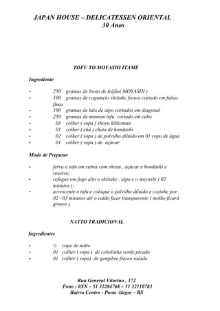 JAPAN HOUSE – DELICATESSEN ORIENTAL
                      30 Anos




                      TOFU TO MOYASHI ITAME

Ingrediente

-          250     gramas de broto de feijão( MOYASHI )
-          100     gramas de cogumelo shiitake fresco cortado em fatias
           finas
-          100     gramas de talo de aipo cortados em diagonal
-          250     gramas de momem tofu cortado em cubo
-            03    colher ( sopa ) shoyu kikkoman
-            01    colher ( chá ) cheia de hondashi
-            02    colher ( sopa ) de polvilho diluído em 01 copo de água
-            01    colher ( sopa ) de açúcar

Modo de Preparar

-          ferva o tofu em cubos com shoyu , açúcar e hondashi e
           reserve;
-          refogue em fogo alto o shiitake , aipo e o moyashi ( 02
           minutos );
-          acrescente o tofu e coloque o polvilho diluído e cozinhe por
           02 ~03 minutos até o caldo ficar transparente ( molho ficará
           grosso ).


                    NATTO TRADICIONAL

Ingredientes

-          ½ copo de natto
-          01 colher ( sopa ) de cebolinha verde picado
-          01 colher ( sopa) de gengibre fresco ralado



                      Rua General Vitorino , 172
               Fone : 0XX – 51 32284768 – 51 32110783
                  Bairro Centro - Porto Alegre – RS
 