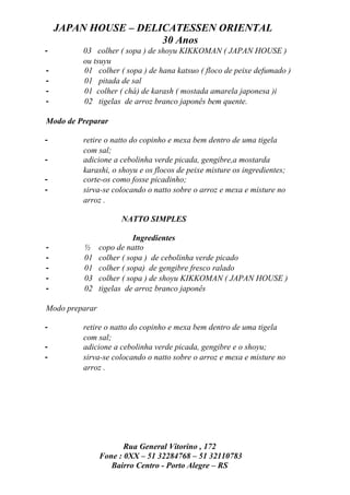 JAPAN HOUSE – DELICATESSEN ORIENTAL
                      30 Anos
-        03 colher ( sopa ) de shoyu KIKKOMAN ( JAPAN HOUSE )
         ou tsuyu
-        01 colher ( sopa ) de hana katsuo ( floco de peixe defumado )
-        01 pitada de sal
-        01 colher ( chá) de karash ( mostada amarela japonesa )i
-        02 tigelas de arroz branco japonês bem quente.

Modo de Preparar

-        retire o natto do copinho e mexa bem dentro de uma tigela
         com sal;
-        adicione a cebolinha verde picada, gengibre,a mostarda
         karashi, o shoyu e os flocos de peixe misture os ingredientes;
-        corte-os como fosse picadinho;
-        sirva-se colocando o natto sobre o arroz e mexa e misture no
         arroz .

                     NATTO SIMPLES

                           Ingredientes
-        ½      copo de natto
-        01     colher ( sopa ) de cebolinha verde picado
-        01     colher ( sopa) de gengibre fresco ralado
-        03     colher ( sopa ) de shoyu KIKKOMAN ( JAPAN HOUSE )
-        02     tigelas de arroz branco japonês

Modo preparar

-        retire o natto do copinho e mexa bem dentro de uma tigela
         com sal;
-        adicione a cebolinha verde picada, gengibre e o shoyu;
-        sirva-se colocando o natto sobre o arroz e mexa e misture no
         arroz .




                       Rua General Vitorino , 172
                Fone : 0XX – 51 32284768 – 51 32110783
                   Bairro Centro - Porto Alegre – RS
 