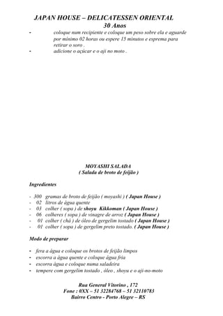 JAPAN HOUSE – DELICATESSEN ORIENTAL
                      30 Anos
-           coloque num recipiente e coloque um peso sobre ela e aguarde
            por mínimo 02 horas ou espere 15 minutos e esprema para
            retirar o soro .
-           adicione o açúcar e o aji no moto .




                          MOYASHI SALADA
                       ( Salada de broto de feijão )

Ingredientes

- 300 gramas de broto de feijão ( moyashi ) ( Japan House )
- 02 litros de água quente
- 03 colher ( sopa ) de shoyu Kikkoman ( Japan House )
- 06 colheres ( sopa ) de vinagre de arroz ( Japan House )
- 01 colher ( chá ) de óleo de gergelim tostado ( Japan House )
- 01 colher ( sopa ) de gergelim preto tostado. ( Japan House )

Modo de preparar

-   fera a água e coloque os brotos de feijão limpos
-   escorra a água quente e coloque água fria
-   escorra água e coloque numa saladeira
-   tempere com gergelim tostado , óleo , shoyu e o aji-no-moto

                       Rua General Vitorino , 172
                Fone : 0XX – 51 32284768 – 51 32110783
                   Bairro Centro - Porto Alegre – RS
 