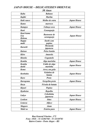 JAPAN HOUSE – DELICATESSEN ORIENTAL
                  30 Anos
    Kabu                        Rabano
    Kajiki                      Marlim
    Kaki sauce               Molho de ostra          Japan House
    Kamo                        marreco
    Kampyo                    Cabaça seca            Japan House
    Kani                      Caranguejo
    Kani kama
                              Bastonete de
    S.ta                                             Japan House
                              caranguejo
    Helena
    Kappa                      Sushi com
    maki                         pepino
                               Mostarda
    Karashi
                                japonesa
    Katsuo                    Peixe bonito
    Kiiro                       Amarelo
    Kinoko                     Cogumelo
    Kombu                    Alga marinha            Japan House
    Kombu                    Caldo de alga
                                                     Japan House
    dashi                      marinha
    Kome                     Arroz em grão
                              Gelatina de
    Konhaku                                          Japan House
                                 batata
    Kuro                         Preto
    Kurogoma                 Gergelim preto          Japan House
    Kuzu                    Fécula de batata
    Kiyuri                      Pepino
    Kyabetsu                    Repolho
                               Cebolinha
    Lakyo                                            Japan House
                               japonesa
    Lenkon                       lótus               Japan House
    Letassu                      Alface
    Maguro                       Atum
    Maki su                   Esteira para           Japan House


                   Rua General Vitorino , 172
            Fone : 0XX – 51 32284768 – 51 32110783
               Bairro Centro - Porto Alegre – RS
 
