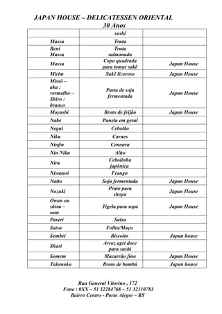 JAPAN HOUSE – DELICATESSEN ORIENTAL
                  30 Anos
                                 sushi
    Massu                        Truta
    Beni                         Truta
    Massu                     salmonada
                            Copo quadrada
    Massu                                            Japan House
                            para tomar sakê
    Mirim                    Sakê licoroso           Japan House
    Missô –
    aka :
                              Pasta de soja
    vermelho –                                       Japan House
                               fermentada
    Shiro :
    branco
    Moyashi                  Broto de feijão         Japan House
    Nabe                    Panela em geral
    Negui                       Cebolão
    Niku                        Carnes
    Ninjin                      Cenoura
    Nin Niku                     Alho
                               Cebolinha
    Nira
                               japônica
    Niwatori                    Frango
    Natto                   Soja fermentada          Japan House
                              Prato para
    Nozuki                                           Japan House
                                 shoyu
    Owan ou
    shiru –                 Tigela para sopa         Japan House
    wan
    Paseri                       Salsa
    Satsu                     Folha/Maço
    Sembei                     Biscoito              Japan house
                            Arroz agri doce
    Shari
                              para sushi
    Somem                   Macarrão fino            Japan House
    Takenoko                Broto de bambú           Japan house


                   Rua General Vitorino , 172
            Fone : 0XX – 51 32284768 – 51 32110783
               Bairro Centro - Porto Alegre – RS
 
