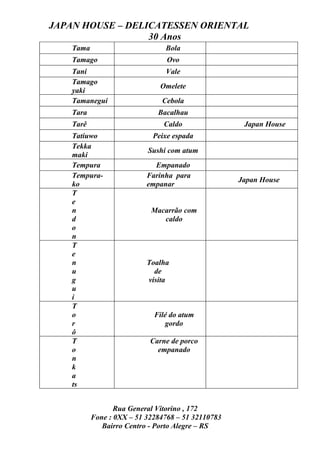 JAPAN HOUSE – DELICATESSEN ORIENTAL
                  30 Anos
    Tama                        Bola
    Tamago                       Ovo
    Tani                        Vale
    Tamago
                               Omelete
    yaki
    Tamanegui                  Cebola
    Tara                      Bacalhau
    Tarê                        Caldo                Japan House
    Tatiuwo                  Peixe espada
    Tekka
                           Sushi com atum
    maki
    Tempura                  Empanado
    Tempura-               Farinha para
                                                    Japan House
    ko                     empanar
    T
    e
    n                       Macarrão com
    d                          caldo
    o
    n
    T
    e
    n                      Toalha
    u                        de
    g                      visita
    u
    i
    T
    o                        Filé do atum
    r                           gordo
    ô
    T                       Carne de porco
    o                         empanado
    n
    k
    a
    ts


                  Rua General Vitorino , 172
           Fone : 0XX – 51 32284768 – 51 32110783
              Bairro Centro - Porto Alegre – RS
 