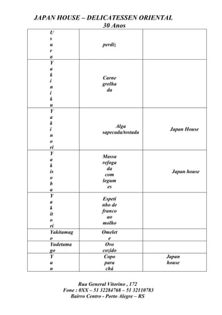 JAPAN HOUSE – DELICATESSEN ORIENTAL
                  30 Anos
    U
    s
    u                    perdiz
    r
    a
    Y
    a
    k
                         Carne
    i
                         grelha
    n
                           da
    i
    k
    u
    Y
    a
    k
                               Alga
    i                                              Japan House
                         sapecada/tostada
    n
    o
    ri
    Y
                         Massa
    a
                         refoga
    k
                           da
    is                                              Japan house
                          com
    o
                         legum
    b
                           es
    a
    Y
                         Espeti
    a
                         nho de
    k
                         franco
    it
                           ao
    o
                         molho
    ri
    Yakitamag            Omelet
    o                      e
    Yudetama              Ovo
    go                   cozido
    Y                     Copo                    Japan
    u                     para                    house
    n                     chá

                Rua General Vitorino , 172
         Fone : 0XX – 51 32284768 – 51 32110783
            Bairro Centro - Porto Alegre – RS
 