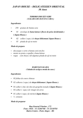 JAPAN HOUSE – DELICATESSEN ORIENTAL
                      30 Anos

                         TORORO IMO SEN GIRI
                      ( SALADA DE BATATA CARA )

Ingredientes

-     250   gramas de batata cara

-      01   envelope de hana katsuo ( flocos de peixe desidratado )
    ( Japan House )
-      02   colher ( sopa ) de shoyu kikkoman( Japan House )
-      01   pitada de aji no moto

Modo de preparo

- descasque e corte a batata cará em fios
- monte no prato e espalhe o hana katsuo
- regue com shoyu e dê algumas pitada de aji no moto




                          HAKUSAI SALADA
                   ( Salada de acelga a moda da casa )

Ingredientes

- 05 folhas de couve chinesa

-   02 colheres ( sopa ) de shoyu kikkoman ( Japan House )

-   01 colher ( chá ) de óleo de gergelim tostado ( Japan House )
- 03 colher ( sopa ) de vinagre de arroz

-   01 colher ( sopa ) de mirim ( Japan House )
- ½ cenoura

Modo de preparar

                       Rua General Vitorino , 172
                Fone : 0XX – 51 32284768 – 51 32110783
                   Bairro Centro - Porto Alegre – RS
 