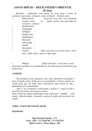 JAPAN HOUSE – DELICATESSEN ORIENTAL
                    30 Anos
- Kusamoti : elaborados com massa de arroz moti e broto de
artemísia macerada e triturada e doce de feijão – Tsubushi anko
-          Sakuramochi :             massa de arroz moti com coloração
           rosada e doce          de     feijão envolto com uma folha de
           cerejeira ( sakura )
-          Kashiwamoti :
-          Tamaguiku :
-          Nishiguri      :
-          Kinako moti :
-          Daifukumoti :
-          Dorayaki       :
-          Yaki-manju :
-          Subaki         :
-          Sassamaki :
-          Yookan         :       todos estes doces tem como base o arroz
           moti , feijão azuki , açúcar e ágar-ágar



-          Ohagui       :       feijão azuki doce , arroz moti e arroz
Estes doces poderão ser encontrados na sua Delicatessen Oriental de sua
preferência .

ANMITSU

     Os principais doces japoneses tem como ingrediente principal o
doce de feijão azuki ( feijão de cor avermelhada ). O doce poderá ser
cozido para que ela tenha uma consistência mais macia ou não ,
dependendo da sua finalidade .
     Após o seu cozimento é adicionado o açúcar é coado ou não e
recozido até formar uma massa cremosa .
Para recheio de alguns guloseimas como anko moti – daifuku , yaki
manju , fukashi manju , dorayaki a massa de feijão não precisará ser
coados.


ANKO – PASTA DE FEIJÃO AZUKI

Ingredientes


                      Rua General Vitorino , 172
               Fone : 0XX – 51 32284768 – 51 32110783
                  Bairro Centro - Porto Alegre – RS
 