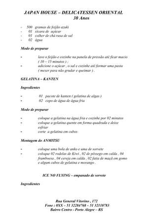 JAPAN HOUSE – DELICATESSEN ORIENTAL
                      30 Anos
-   500   gramas de feijão azuki
-    01   xícara de açúcar
-    01   colher de chá rasa de sal
-    02   água

Modo de preparar

-           lave o feijão e cozinhe na panela de pressão até ficar macio
            ( 10 ~ 15 minutos ) ;
-           adicione o açúcar , o sal e cozinhe até formar uma pasta
            ( mexer para não grudar e queimar ) .

GELATINA – KANTEN

Ingredientes

-           01 pacote de kanten ( gelatina de algas )
-           02 copo de água de água fria

Modo de preparar

-           coloque a gelatina na água fria e cozinhe por 02 minutos
-           coloque a gelatina quente em forma quadrada e deixe
            esfriar
-           corte a gelatina em cubos

Montagem do ANMITSU

-           coloque uma bola de anko e uma de sorvete
-           coloque 02 rodelas de Kiwi , 02 de pêssego em calda , 04
            framboesa , 04 cereja em calda , 02 fatia de maçã em gomo
            e algum cubos de gelatina e morango .


               ICE NO FLYING – empanado de sorvete

Ingredientes



                       Rua General Vitorino , 172
                Fone : 0XX – 51 32284768 – 51 32110783
                   Bairro Centro - Porto Alegre – RS
 