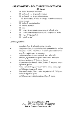 JAPAN HOUSE – DELICATESSEN ORIENTAL
                      30 Anos
-         04 bolas de sorvete de creme
-         01 colher de chá de gengibre ralado
-         01 colher de chá de gergelim torrado
-           02 fatia de fina de bolo de laranja cortado ao meio no
          comprimento
-         01 folha de papel alumínio
-         01 esteira de sushi
-         01 ovo
-         01 xícara de massa de tempura ou farinha de trigo
-         01 xícara de panko ( flocos de Pão ) ou floco de milho
-         02 copo de água gelada
-         01 pitada de sal

Modo de preparar

-         estenda o filme de alumínio sobre a esteira
-         coloque as duas fatias de bolo ( lado a lado ) sobre a filme
-         coloque o sorvete em cima do bolo( coloque um pouco de
          gengibre ralado entre os sorvetes )
-         coloque as duas fatias restante de bolo sobre elas
-         enrole o papel alumínio aperte com auxílio da esteira
-         deixe congelar por 02 horas no freezer
-         prepare uma massa rala com a farinha de tempura , ovo e
          água bem gelada
-         retire o alumínio e passe o sorvete na massa rala e logo
          polvilhe com a massa de panko
-         frite com bastante óleo e com a temperatura de 185 graus .
-         corte em 4 partes iguais
-         polvilhe com gergelim torrado e folhas de menta .




                     Rua General Vitorino , 172
              Fone : 0XX – 51 32284768 – 51 32110783
                 Bairro Centro - Porto Alegre – RS
 