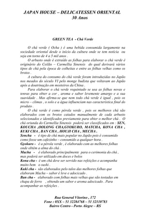 JAPAN HOUSE – DELICATESSEN ORIENTAL
                    30 Anos



                      GREEN TEA - Chá Verde

     O chá verde ( Ocha ) é uma bebida consumida largamente na
sociedade oriental desde o início da cultura onde se tem notícia ou
seja em torno de 4 a 5 mil anos .
     O arbusto onde é extraído as folhas para elaborar o chá verde é
originário do Ceilão – Carmellia Sinensis do qual derivará vários
tipos de chá pela época de colheitas e entre as folhas velhas como os
brotos .
     A cultura do consumo do chá verde foram introduzidas no Japão
nos meados do século VI pelo monge budista que voltavam ao Japão
após a doutrinação em mosteiros da China .
     Para elaborar o chá verde requintado se usa as folhas novas e
tenras para obter a cor , aroma e sabor levemente amargo e a sua
suavidade . Mas afirma-se que nem todo chá verde é igual , pois os
micro – climas , o solo e a água influenciam nas característica final do
produto .
     O chá verde é como pérola verde , pois os melhores chá são
elaborados com os brotos catados manualmente de cada arbusto
selecionados e identificados previamente para obter o melhor chá . O
chá oriunda do Carmellia Sinensis poderá ser classificados em : SEN,
KOUCHA ,OOLONG CHA,GYOKURO, MATCHA, KONA CHA ,
KUKI CHA , BAN CHA , HOUJI CHA , MECHA .
Sencha - é tipo de chá mais popular no Japão pois é consumido
como fosse um cafezinho – consumido a qualquer hora .
Gyokuro - é a pérola verde , é elaborado com as melhores folhas
onde obtém a alma do chá .
Macha - é elaborado principalmente para o cerimonia do chá ,
mas poderá ser utilizado em doces e bolos
Kona cha - é um chá deve ser servido nas refeições e acompanha
muito bem o sushi .
Kuki cha - são elaborados pelo talos das melhores folhas que
elaboram Macha – sabor é leve e adocicado .
Ban cha - elaborado com folhas mais velhas que são tostadas em
chapa de ferro , obtendo um sabor e aroma adocicado . Para
acompanhar as refeições .


                       Rua General Vitorino , 172
                Fone : 0XX – 51 32284768 – 51 32110783
                   Bairro Centro - Porto Alegre – RS
 