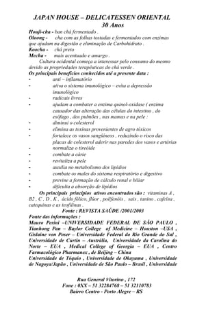 JAPAN HOUSE – DELICATESSEN ORIENTAL
                    30 Anos
Houji-cha - ban chá fermentado .
Oloong -      cha com as folhas tostadas e fermentados com enzimas
que ajudam na digestão e eliminação de Carbohidrato .
Koocha - chá preto
Mecha -       mais acentuado e amargo .
     Cultura ocidental começa a interessar pelo consumo do mesmo
devido as propriedades terapêuticas do chá verde .
Os principais benefícios conhecidos até a presente data :
-            anti – inflamatório
-            ativa o sistema imunológico – evita a depressão
             imunológico
-            radicais livres
-            ajudam a combater a enzima quinol-oxidase ( enzima
             causador das alteração das células do intestino , do
             esôfago , dos pulmões , nas mamas e na pele :
-            diminui o colesterol
-            elimina as toxinas provenientes de agro tóxicos
-            fortalece os vasos sangüíneos , reduzindo o risco das
             placas de colesterol aderir nas paredes dos vasos e artérias
-            normaliza o tireóide
-            combate a cárie
-            revitaliza a pele
-            auxilia no metabolismo dos lipídios
-            combate os males do sistema respiratório e digestivo
-            previne a formação de cálculo renal e biliar
-            dificulta a absorção de lipídios
     Os principais princípios ativos encontrados são : vitaminas A ,
B2 , C , D , K , ácido fólico, flúor , polifenóis , sais , tanino , cafeína ,
catequinas e as teofilinas .
                  Fonte : REVISTA SAÚDE /2001/2003
Fonte das informações :
Mauro Perini –UNIVERSIDADE FEDERAL DE SÃO PAULO ,
Tianhong Pan – Baylor College of Medicine – Houston –USA ,
Gislaine von Poser – Universidade Federal do Rio Grande do Sul ,
Universidade de Curtin – Austrália, Universidade da Carolina do
Norte – EUA , Medical College of Georgia – EUA , Centro
Farmacológico Pharmanex , de Beijing – China
Universidade de Tóquio , Universidade de Okayama , Universidade
de Nagoya/Japão , Universidade de São Paulo – Brasil , Universidade


                        Rua General Vitorino , 172
                 Fone : 0XX – 51 32284768 – 51 32110783
                    Bairro Centro - Porto Alegre – RS
 