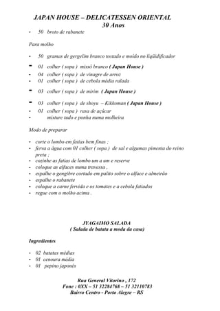 JAPAN HOUSE – DELICATESSEN ORIENTAL
                      30 Anos
-    50 broto de rabanete

Para molho

-    50 gramas de gergelim branco tostado e moído no liqüidificador

-    01 colher ( sopa ) missô branco ( Japan House )
-    04 colher ( sopa ) de vinagre de arroz
-    01 colher ( sopa ) de cebola média ralada

-    03 colher ( sopa ) de mirim ( Japan House )

-    03 colher ( sopa ) de shoyu – Kikkoman ( Japan House )
-    01 colher ( sopa ) rasa de açúcar
-       misture tudo e ponha numa molheira

Modo de preparar

- corte o lombo em fatias bem finas ;
- ferva a água com 01 colher ( sopa ) de sal e algumas pimenta do reino
  preta ;
- cozinhe as fatias de lombo um a um e reserve
- coloque as alfaces numa travessa ,
- espalhe o gengibre cortado em palito sobre o alface e almeirão
- espalhe o rabanete
- coloque a carne fervida e os tomates e a cebola fatiados
- regue com o molho acima .




                         JYAGAIMO SALADA
                   ( Salada de batata a moda da casa)

Ingredientes

- 02 batatas médias
- 01 cenoura média
- 01 pepino japonês

                      Rua General Vitorino , 172
               Fone : 0XX – 51 32284768 – 51 32110783
                  Bairro Centro - Porto Alegre – RS
 