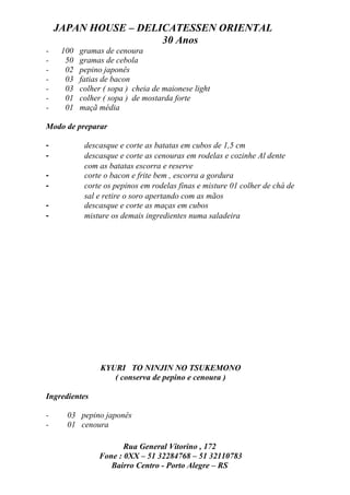 JAPAN HOUSE – DELICATESSEN ORIENTAL
                      30 Anos
-    100   gramas de cenoura
-     50   gramas de cebola
-     02   pepino japonês
-     03   fatias de bacon
-     03   colher ( sopa ) cheia de maionese light
-     01   colher ( sopa ) de mostarda forte
-     01   maçã média

Modo de preparar

-           descasque e corte as batatas em cubos de 1,5 cm
-           descasque e corte as cenouras em rodelas e cozinhe Al dente
            com as batatas escorra e reserve
-           corte o bacon e frite bem , escorra a gordura
-           corte os pepinos em rodelas finas e misture 01 colher de chá de
            sal e retire o soro apertando com as mãos
-           descasque e corte as maças em cubos
-           misture os demais ingredientes numa saladeira




                 KYURI TO NINJIN NO TSUKEMONO
                    ( conserva de pepino e cenoura )

Ingredientes

-     03 pepino japonês
-     01 cenoura

                       Rua General Vitorino , 172
                Fone : 0XX – 51 32284768 – 51 32110783
                   Bairro Centro - Porto Alegre – RS
 