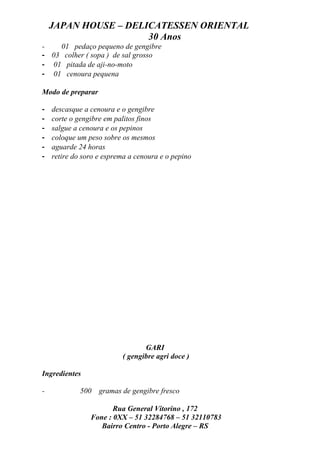 JAPAN HOUSE – DELICATESSEN ORIENTAL
                      30 Anos
-   01 pedaço pequeno de gengibre
- 03 colher ( sopa ) de sal grosso
- 01 pitada de aji-no-moto
- 01 cenoura pequena

Modo de preparar

-   descasque a cenoura e o gengibre
-   corte o gengibre em palitos finos
-   salgue a cenoura e os pepinos
-   coloque um peso sobre os mesmos
-   aguarde 24 horas
-   retire do soro e esprema a cenoura e o pepino




                                 GARI
                          ( gengibre agri doce )

Ingredientes

-            500   gramas de gengibre fresco

                       Rua General Vitorino , 172
                Fone : 0XX – 51 32284768 – 51 32110783
                   Bairro Centro - Porto Alegre – RS
 