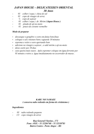 JAPAN HOUSE – DELICATESSEN ORIENTAL
                      30 Anos
-      01    colher ( sopa ) cheia de sal
-      01    copo de vinagre de arroz
-       ½    copo de açúcar
-       01   colher ( sopa ) de Mirim ( Japan House )
-       01    pitada de aji-no-moto
-       01    pouco de corante vermelho

Modo de preparar

-   descasque o gengibre e corte em fatias bem finas
-   coloque o sal e misture bem e aguarde 10 minutos
-   esprema e retire o soro apertando bem
-   adicione no vinagre o açúcar , o sakê mirim e aji-no-moto
-   deixe curtir por 10 dias
-   caso queira mais suave . Após espremer coloque em água fervente por
    01 minuto e retire a água imediatamente no escorredor de massa .




                           KABU NO NAMASU
             ( conserva nabo redondo em forma de crisântemo )

Ingredientes

-     03 nabo redondo pequeno
-    1/3 copo vinagre de arroz

                        Rua General Vitorino , 172
                 Fone : 0XX – 51 32284768 – 51 32110783
                    Bairro Centro - Porto Alegre – RS
 