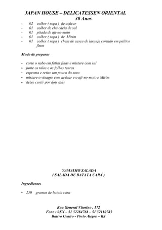 JAPAN HOUSE – DELICATESSEN ORIENTAL
                      30 Anos
-    02   colher ( sopa ) de açúcar
-    01   colher de chá cheia de sal
-    01   pitada de aji-no-moto
-    01   colher ( sopa ) de Mirim
-    01   colher ( sopa ) cheia de casca de laranja cortado em palitos
          finos

Modo de preparar

-   corte o nabo em fatias finas e misture com sal
-   junte os talos e as folhas tenras
-   esprema e retire um pouco do soro
-   misture o vinagre com açúcar e o aji-no-moto e Mirim
-   deixe curtir por dois dias




                         YAMAIMO SALADA
                    ( SALADA DE BATATA CARÁ )

Ingredientes

- 250     gramas de batata cara


                       Rua General Vitorino , 172
                Fone : 0XX – 51 32284768 – 51 32110783
                   Bairro Centro - Porto Alegre – RS
 