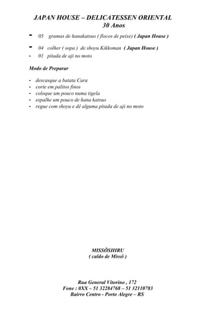 JAPAN HOUSE – DELICATESSEN ORIENTAL
                      30 Anos
-    05   gramas de hanakatsuo ( flocos de peixe) ( Japan House )

-    04 colher ( sopa ) de shoyu Kikkoman ( Japan House )
-    01 pitada de aji no moto

Modo de Preparar

-   descasque a batata Cara
-   corte em palitos finos
-   coloque um pouco numa tigela
-   espalhe um pouco de hana katsuo
-   regue com shoyu e dê alguma pitada de aji no moto




                              MISSÔSHIRU
                            ( caldo de Missô )



                       Rua General Vitorino , 172
                Fone : 0XX – 51 32284768 – 51 32110783
                   Bairro Centro - Porto Alegre – RS
 