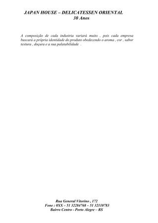JAPAN HOUSE – DELICATESSEN ORIENTAL
                    30 Anos


A composição de cada industria variará muito , pois cada empresa
buscará a própria identidade do produto obedecendo o aroma , cor , sabor
textura , doçura e a sua palatabilidade .




                      Rua General Vitorino , 172
               Fone : 0XX – 51 32284768 – 51 32110783
                  Bairro Centro - Porto Alegre – RS
 