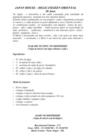 JAPAN HOUSE – DELICATESSEN ORIENTAL
                      30 Anos
No Japão , o missoshiru é um caldo consumido pela totalidade da
população japonesa , tomando nas três refeições diárias .
Existem várias combinações no seu preparo , onde o ingrediente principal
é o missô e o caldo de peixe ou peixe defumado e seco ( niboshi ou iriko ) .
As combinações podem ser preparadas com legumes , frutos do mar ,
peixes , tofu e algas marinhas . Onde procura suprir as necessidade de
iodo , proteína e isoflavona , vitamina E e sais minerais ( ferro , cálcio ,
fósforo , magnésio , zinco ).
O Missô é encontrado em duas versões : aka é um misso de sabor mais
marcante e acentuado e o Shiro é um missô de sabor mais delicado e
suave .

                  WAKAME TO TOFU NO MISSÔSHIRU
                  ( Sopa de missô com alga wakame e tofu )

Ingredientes

-   01   litro de água
-   ¼    de queijo de soja ( tofu )
-   ½    envelope de caldo de peixe ( hondashi )
-   01   colher ( sopa ) de alga cut wakame
-   01   colher ( chá ) de açúcar
-   02   colher ( sopa ) cheia de missô branco


Modo de preparar

-   ferva a água
-   coloque o hondashi
-   coloque o missô e dissolva bem na água
-   coloque o tofu cortado em cubos pequenos ( 01 cm )
-   a alga wakame e apague o fogo
-   coloque o açúcar
-   sirva durante a refeição



                         ASARI NO MISSÔSHIRU
                       ( Sopa de missô com berbigão )


                         Rua General Vitorino , 172
                  Fone : 0XX – 51 32284768 – 51 32110783
                     Bairro Centro - Porto Alegre – RS
 