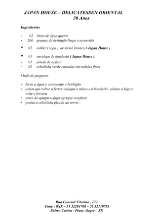 JAPAN HOUSE – DELICATESSEN ORIENTAL
                      30 Anos
Ingredientes

-     02   litros de água quente
-    200   gramas de berbigão limpo e escorrido

-    02    colher ( sopa ) de missô branco ( Japan House )

-    01    envelope de hondashi ( Japan House )
-    01    pitada de açúcar
-    02    cebolinha verde cortados em rodelas finas

Modo de preparar

- ferva a água e acrescente o berbigão
- assim que voltar a ferver coloque o misso e o hondashi , abaixe o fogo e
  evite a fervura
- antes de apagar o fogo agregue o açúcar
- ponha a cebolinha picada ao servir .




                       Rua General Vitorino , 172
                Fone : 0XX – 51 32284768 – 51 32110783
                   Bairro Centro - Porto Alegre – RS
 