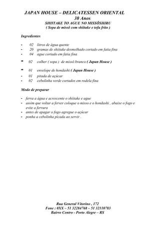 JAPAN HOUSE – DELICATESSEN ORIENTAL
                      30 Anos
               SHIITAKE TO AGUE NO MISSÔSHIRU
               ( Sopa de missô com shiitake e tofu frito )

Ingredientes

-    02   litros de água quente
-    20   gramas de shiitake desmolhado cortado em fatia fina
-    04   ague cortado em fatia fina

-    02   colher ( sopa ) de missô branco ( Japan House )

-    01   envelope de hondashi ( Japan House )
-    01   pitada de açúcar
-    02   cebolinha verde cortados em rodela fina

Modo de preparar

- ferva a água e acrescente o shiitake e ague
- assim que voltar a ferver coloque o misso e o hondashi , abaixe o fogo e
  evite a fervura
- antes de apagar o fogo agregue o açúcar
- ponha a cebolinha picada ao servir .




                      Rua General Vitorino , 172
               Fone : 0XX – 51 32284768 – 51 32110783
                  Bairro Centro - Porto Alegre – RS
 
