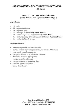 JAPAN HOUSE – DELICATESSEN ORIENTAL
                      30 Anos

                  TOFU TO SHIITAKE NO MISSÔSHIRU
               ( sopa de missô com cogumelo shiitake e tofu )

Ingredientes

-    ½    tofu
-   05    cogumelo shiitake
-   05    copos de água
-    ½    envelope de hondashi ( Japan House )
-   02    colher ( sopa ) de missô branco ( Japan House )
-    01    colher ( sopa ) de molho de soja kikkoman ( Japan House )
-    01    colher ( chá ) de açúcar

Modo de preparar

-   limpe os cogumelos retirando os talos
-   hidrate com um copo de água morna por mínimo 30 minutos
-   corte o tofu em cubos pequenos
-   coloque o shiitake e cozinhe por 05 minutos
-   dissolva o missô na água quente
-   coloque o molho kikkoman
-   coloque o açúcar ao apagar o fogo
-   sirva em tigelas individuais .
-   nunca deixe ferver .




                        Rua General Vitorino , 172
                 Fone : 0XX – 51 32284768 – 51 32110783
                    Bairro Centro - Porto Alegre – RS
 