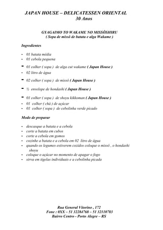 JAPAN HOUSE – DELICATESSEN ORIENTAL
                      30 Anos

               GYAGAIMO TO WAKAME NO MISSÔSHIRU
                 ( Sopa de missô de batata e alga Wakame )

Ingredientes

- 01 batata média
- 01 cebola pequena

-   01 colher ( sopa ) de alga cut wakame ( Japan House )
- 02 litro de água

-   02 colher ( sopa ) de missô ( Japan House )

-   ½ envelope de hondashi ( Japan House )

-   01 colher ( sopa ) de shoyu kikkoman ( Japan House )
- 01 colher ( chá ) de açúcar
- 01 colher ( sopa ) de cebolinha verde picado

Modo de preparar

- descasque a batata e a cebola
- corte a batata em cubos
- corte a cebola em gomos
- cozinhe a batata e a cebola em 02 litro de água
- quando os legumes estiverem cozidos coloque o missô , o hondashi
    shoyu
- coloque o açúcar no momento de apagar o fogo
- sirva em tigelas individuais e a cebolinha picada




                        Rua General Vitorino , 172
                 Fone : 0XX – 51 32284768 – 51 32110783
                    Bairro Centro - Porto Alegre – RS
 